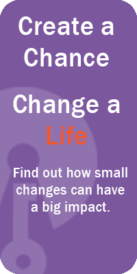 Create a Chance. Change a Life. Find out how small changes can have a big impact.